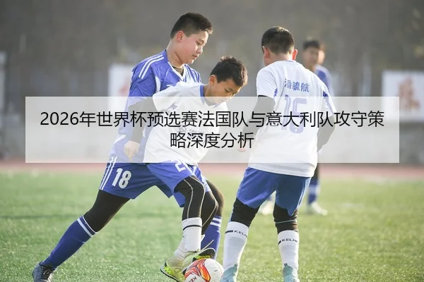 2026年世界杯预选赛法国队与意大利队攻守策略深度分析