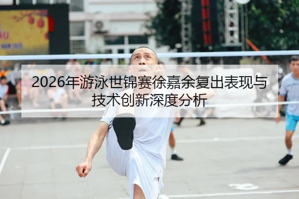2026年游泳世锦赛徐嘉余复出表现与技术创新深度分析