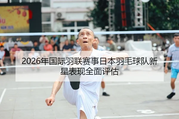 2026年国际羽联赛事日本羽毛球队新星表现全面评估