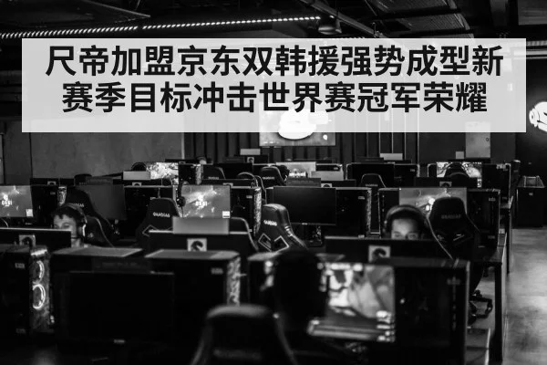 尺帝加盟京东双韩援强势成型新赛季目标冲击世界赛冠军荣耀